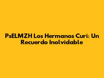 PsELMZH Los Hermanos Curi: Un Recuerdo Inolvidable