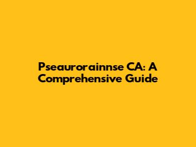 Pseaurorainnse CA: A Comprehensive Guide