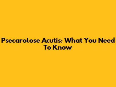 Psecarolose Acutis: What You Need To Know