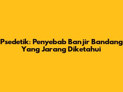 Psedetik: Penyebab Banjir Bandang Yang Jarang Diketahui