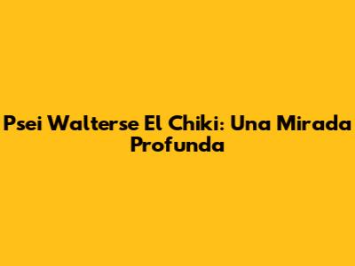 Psei Walterse El Chiki: Una Mirada Profunda