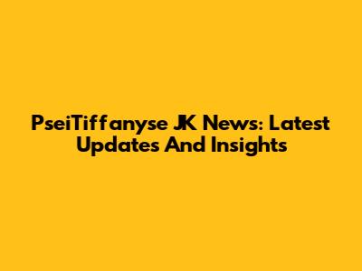 PseiTiffanyse JK News: Latest Updates And Insights