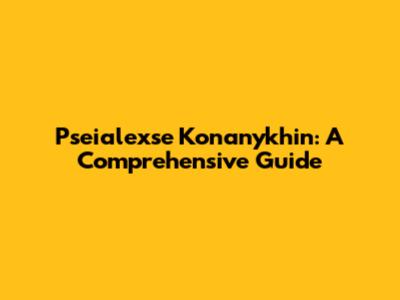 Pseialexse Konanykhin: A Comprehensive Guide