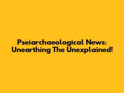 Pseiarchaeological News: Unearthing The Unexplained!