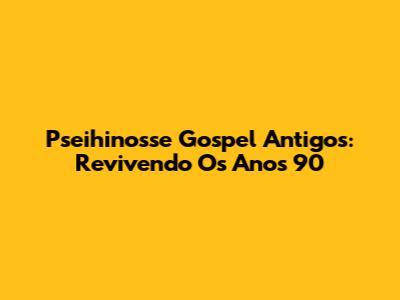 Pseihinosse Gospel Antigos: Revivendo Os Anos 90