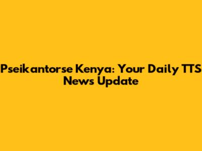Pseikantorse Kenya: Your Daily TTS News Update