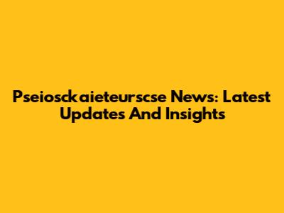 Pseiosckaieteurscse News: Latest Updates And Insights