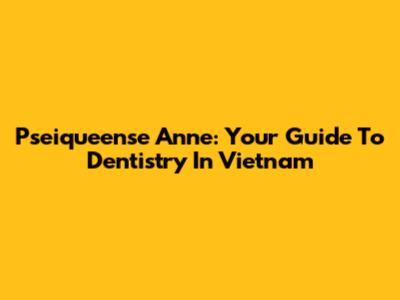 Pseiqueense Anne: Your Guide To Dentistry In Vietnam