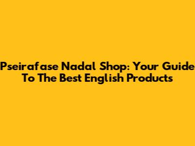 Pseirafase Nadal Shop: Your Guide To The Best English Products