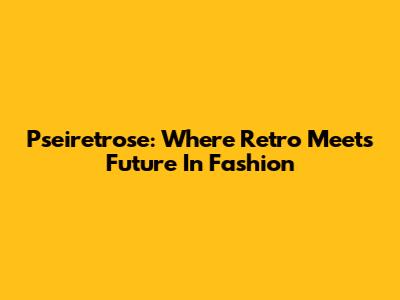 Pseiretrose: Where Retro Meets Future In Fashion