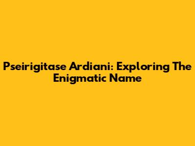Pseirigitase Ardiani: Exploring The Enigmatic Name