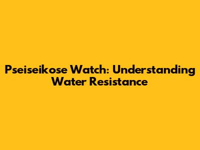 Pseiseikose Watch: Understanding Water Resistance