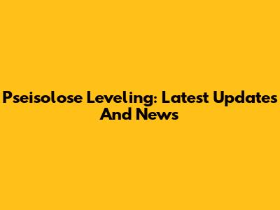 Pseisolose Leveling: Latest Updates And News