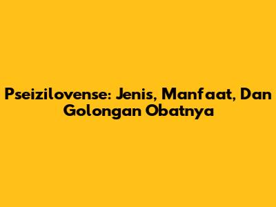 Pseizilovense: Jenis, Manfaat, Dan Golongan Obatnya
