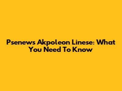 Psenews Akpoleon Linese: What You Need To Know