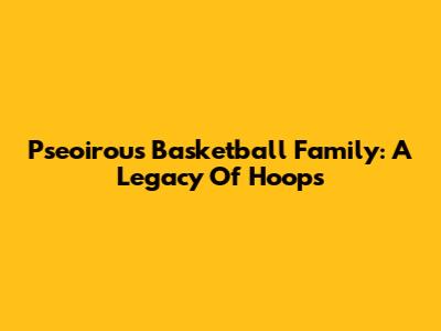 Pseoirous Basketball Family: A Legacy Of Hoops