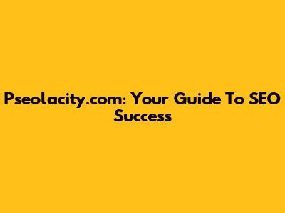 Pseolacity.com: Your Guide To SEO Success
