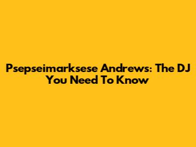 Psepseimarksese Andrews: The DJ You Need To Know