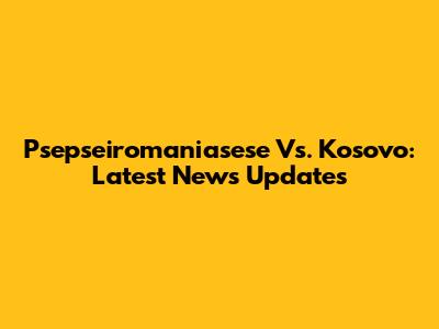 Psepseiromaniasese Vs. Kosovo: Latest News Updates