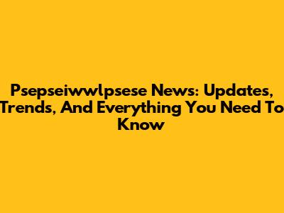 Psepseiwwlpsese News: Updates, Trends, And Everything You Need To Know