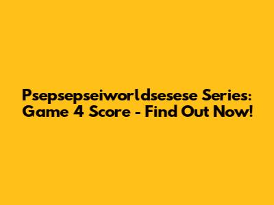 Psepsepseiworldsesese Series: Game 4 Score - Find Out Now!