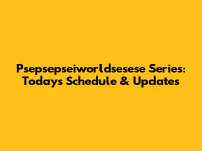 Psepsepseiworldsesese Series: Today's Schedule & Updates