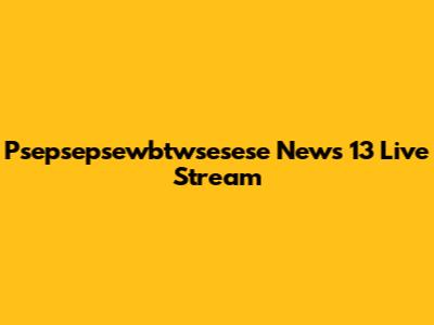 Psepsepsewbtwsesese News 13 Live Stream
