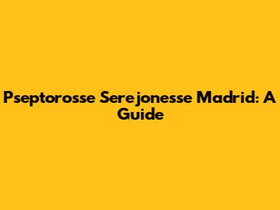 Pseptorosse Serejonesse Madrid: A Guide