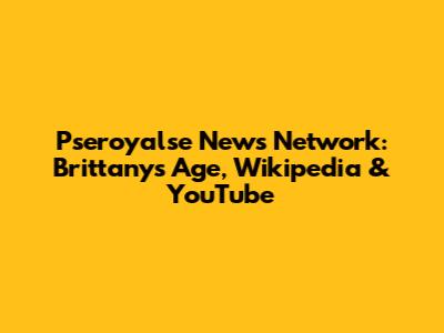 Pseroyalse News Network: Brittany's Age, Wikipedia & YouTube