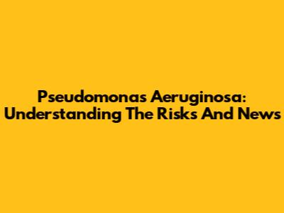 Pseudomonas Aeruginosa: Understanding The Risks And News