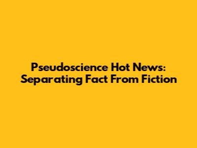 Pseudoscience Hot News: Separating Fact From Fiction