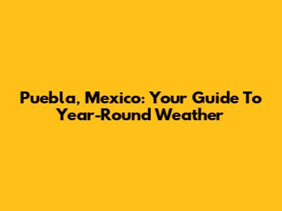 Puebla, Mexico: Your Guide To Year-Round Weather