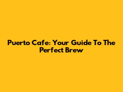 Puerto Cafe: Your Guide To The Perfect Brew