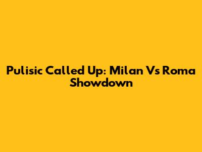 Pulisic Called Up: Milan Vs Roma Showdown