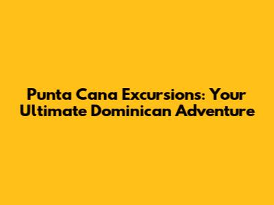 Punta Cana Excursions: Your Ultimate Dominican Adventure