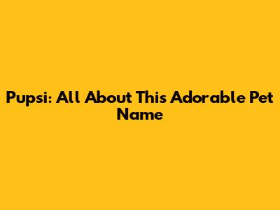 Pupsi: All About This Adorable Pet Name