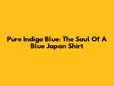 Pure Indigo Blue: The Soul Of A Blue Japan Shirt