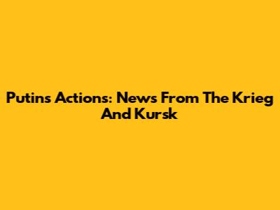 Putin's Actions: News From The Krieg And Kursk