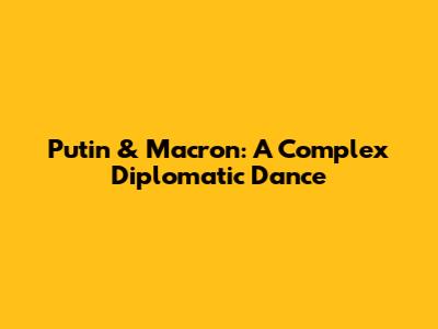 Putin & Macron: A Complex Diplomatic Dance