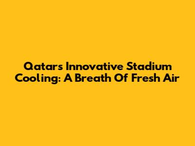 Qatar's Innovative Stadium Cooling: A Breath Of Fresh Air