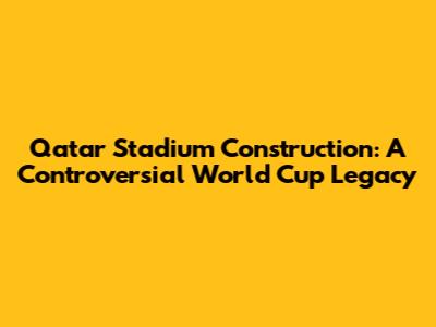 Qatar Stadium Construction: A Controversial World Cup Legacy