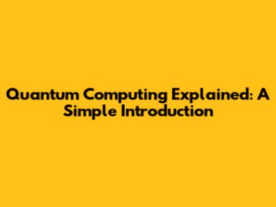 Quantum Computing Explained: A Simple Introduction