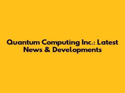 Quantum Computing Inc.: Latest News & Developments