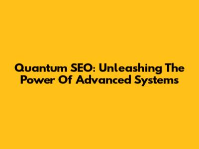 Quantum SEO: Unleashing The Power Of Advanced Systems