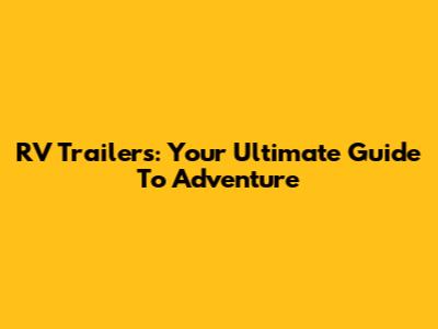 RV Trailers: Your Ultimate Guide To Adventure