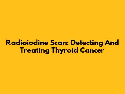 Radioiodine Scan: Detecting And Treating Thyroid Cancer