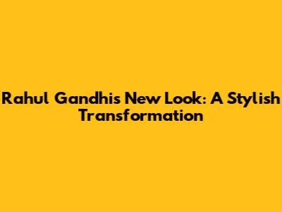 Rahul Gandhi's New Look: A Stylish Transformation
