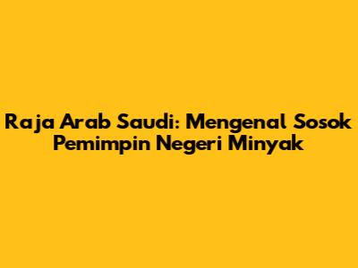 Raja Arab Saudi: Mengenal Sosok Pemimpin Negeri Minyak