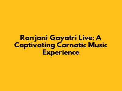 Ranjani Gayatri Live: A Captivating Carnatic Music Experience