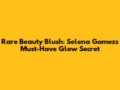 Rare Beauty Blush: Selena Gomez's Must-Have Glow Secret